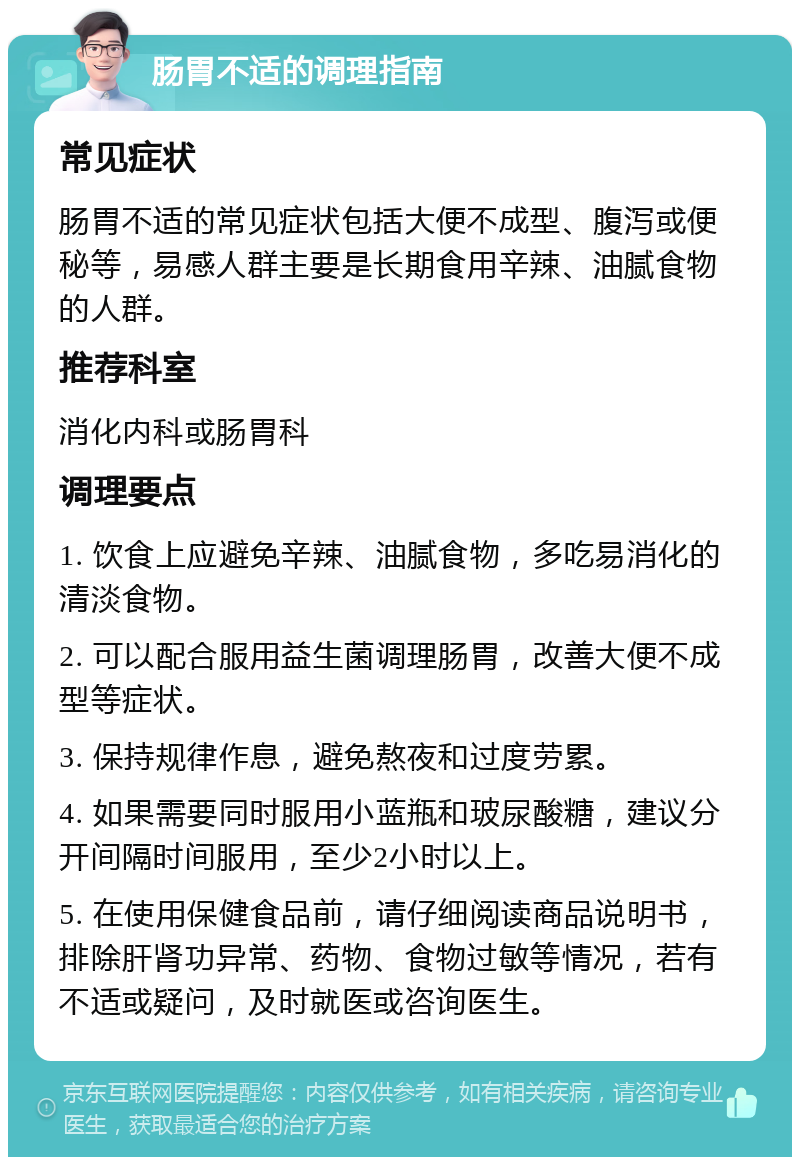 肠胃不适的调理指南 常见症状 肠胃不适的常见症状包括大便不成型、腹泻或便秘等，易感人群主要是长期食用辛辣、油腻食物的人群。 推荐科室 消化内科或肠胃科 调理要点 1. 饮食上应避免辛辣、油腻食物，多吃易消化的清淡食物。 2. 可以配合服用益生菌调理肠胃，改善大便不成型等症状。 3. 保持规律作息，避免熬夜和过度劳累。 4. 如果需要同时服用小蓝瓶和玻尿酸糖，建议分开间隔时间服用，至少2小时以上。 5. 在使用保健食品前，请仔细阅读商品说明书，排除肝肾功异常、药物、食物过敏等情况，若有不适或疑问，及时就医或咨询医生。