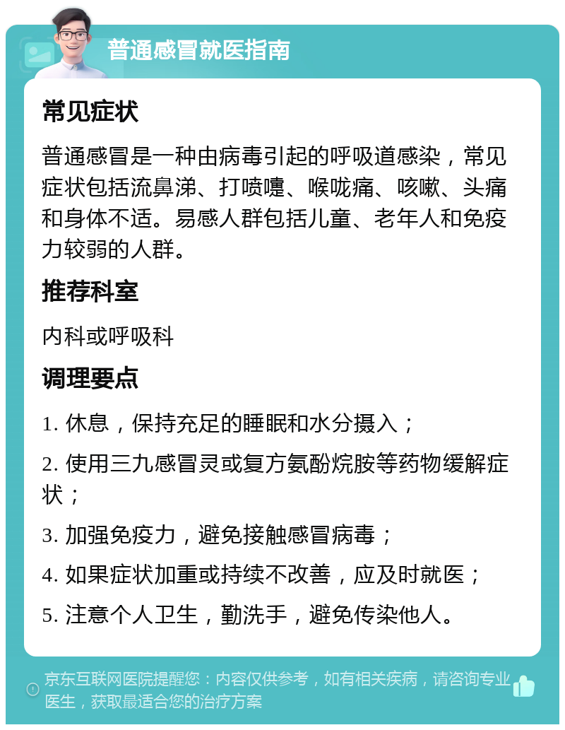 普通感冒就医指南 常见症状 普通感冒是一种由病毒引起的呼吸道感染，常见症状包括流鼻涕、打喷嚏、喉咙痛、咳嗽、头痛和身体不适。易感人群包括儿童、老年人和免疫力较弱的人群。 推荐科室 内科或呼吸科 调理要点 1. 休息，保持充足的睡眠和水分摄入； 2. 使用三九感冒灵或复方氨酚烷胺等药物缓解症状； 3. 加强免疫力，避免接触感冒病毒； 4. 如果症状加重或持续不改善，应及时就医； 5. 注意个人卫生，勤洗手，避免传染他人。