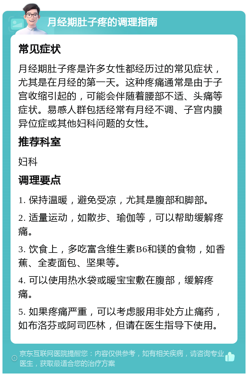 月经期肚子疼的调理指南 常见症状 月经期肚子疼是许多女性都经历过的常见症状，尤其是在月经的第一天。这种疼痛通常是由于子宫收缩引起的，可能会伴随着腰部不适、头痛等症状。易感人群包括经常有月经不调、子宫内膜异位症或其他妇科问题的女性。 推荐科室 妇科 调理要点 1. 保持温暖，避免受凉，尤其是腹部和脚部。 2. 适量运动，如散步、瑜伽等，可以帮助缓解疼痛。 3. 饮食上，多吃富含维生素B6和镁的食物，如香蕉、全麦面包、坚果等。 4. 可以使用热水袋或暖宝宝敷在腹部，缓解疼痛。 5. 如果疼痛严重，可以考虑服用非处方止痛药，如布洛芬或阿司匹林，但请在医生指导下使用。