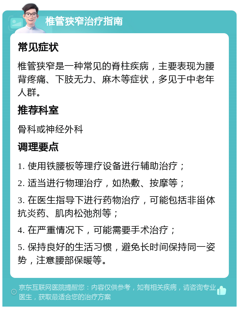 椎管狭窄治疗指南 常见症状 椎管狭窄是一种常见的脊柱疾病，主要表现为腰背疼痛、下肢无力、麻木等症状，多见于中老年人群。 推荐科室 骨科或神经外科 调理要点 1. 使用铁腰板等理疗设备进行辅助治疗； 2. 适当进行物理治疗，如热敷、按摩等； 3. 在医生指导下进行药物治疗，可能包括非甾体抗炎药、肌肉松弛剂等； 4. 在严重情况下，可能需要手术治疗； 5. 保持良好的生活习惯，避免长时间保持同一姿势，注意腰部保暖等。