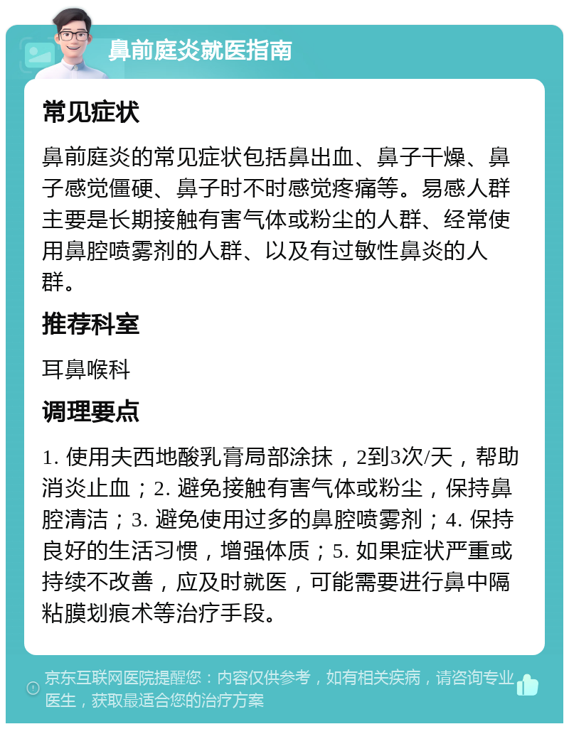 鼻前庭炎就医指南 常见症状 鼻前庭炎的常见症状包括鼻出血、鼻子干燥、鼻子感觉僵硬、鼻子时不时感觉疼痛等。易感人群主要是长期接触有害气体或粉尘的人群、经常使用鼻腔喷雾剂的人群、以及有过敏性鼻炎的人群。 推荐科室 耳鼻喉科 调理要点 1. 使用夫西地酸乳膏局部涂抹，2到3次/天，帮助消炎止血；2. 避免接触有害气体或粉尘，保持鼻腔清洁；3. 避免使用过多的鼻腔喷雾剂；4. 保持良好的生活习惯，增强体质；5. 如果症状严重或持续不改善，应及时就医，可能需要进行鼻中隔粘膜划痕术等治疗手段。