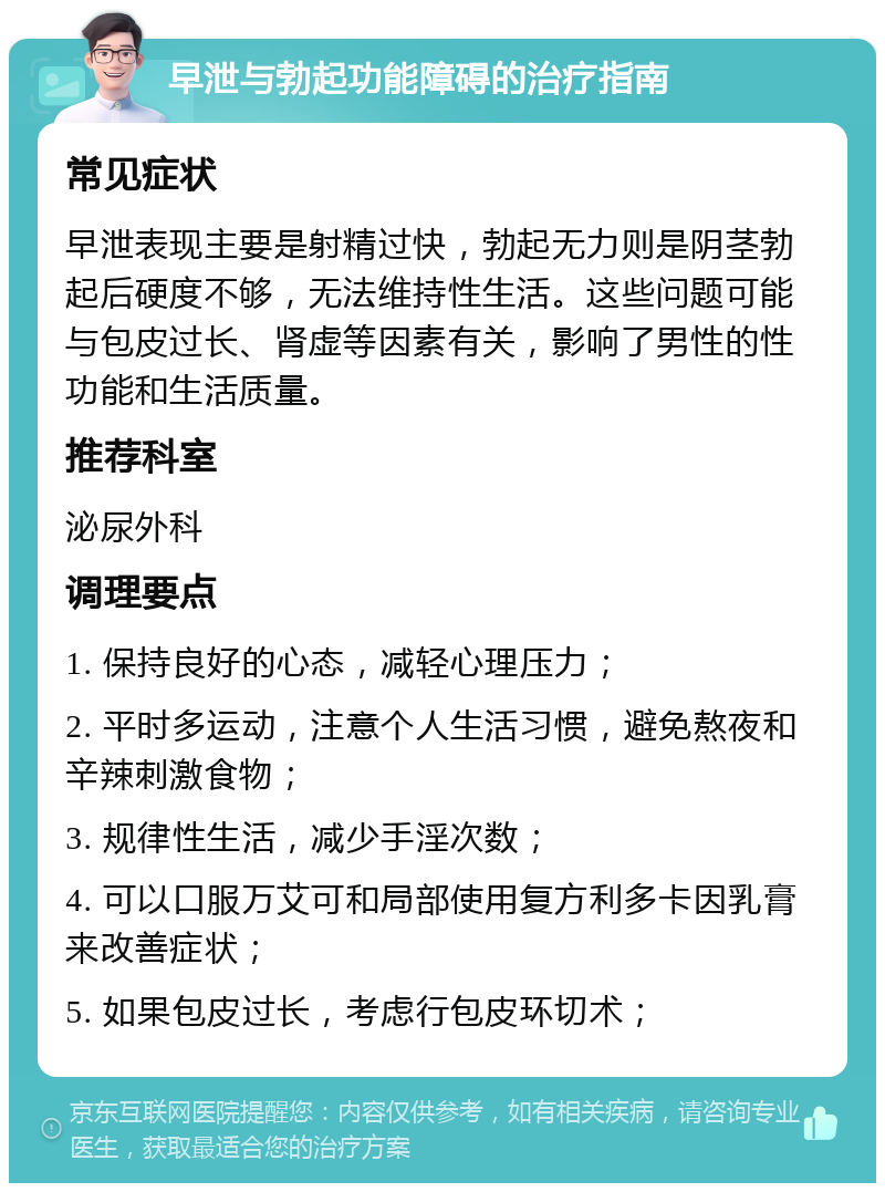 早泄与勃起功能障碍的治疗指南 常见症状 早泄表现主要是射精过快，勃起无力则是阴茎勃起后硬度不够，无法维持性生活。这些问题可能与包皮过长、肾虚等因素有关，影响了男性的性功能和生活质量。 推荐科室 泌尿外科 调理要点 1. 保持良好的心态，减轻心理压力； 2. 平时多运动，注意个人生活习惯，避免熬夜和辛辣刺激食物； 3. 规律性生活，减少手淫次数； 4. 可以口服万艾可和局部使用复方利多卡因乳膏来改善症状； 5. 如果包皮过长，考虑行包皮环切术；