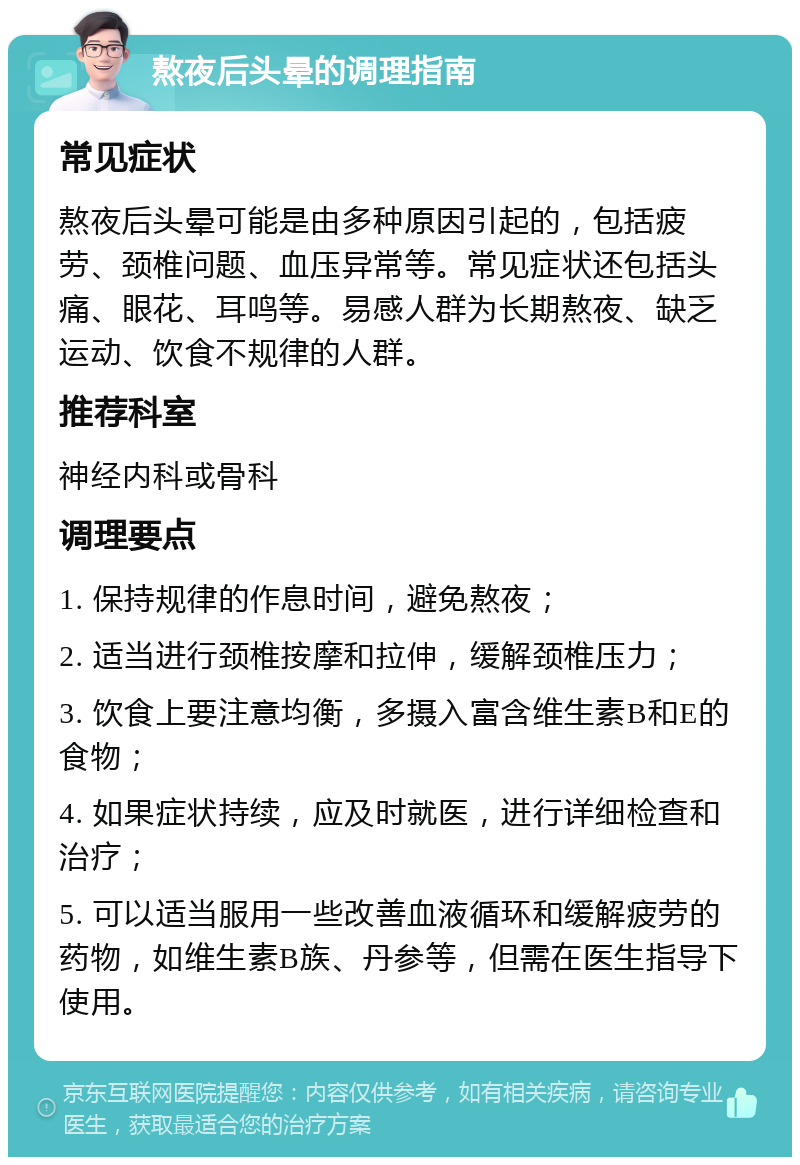 熬夜后头晕的调理指南 常见症状 熬夜后头晕可能是由多种原因引起的，包括疲劳、颈椎问题、血压异常等。常见症状还包括头痛、眼花、耳鸣等。易感人群为长期熬夜、缺乏运动、饮食不规律的人群。 推荐科室 神经内科或骨科 调理要点 1. 保持规律的作息时间，避免熬夜； 2. 适当进行颈椎按摩和拉伸，缓解颈椎压力； 3. 饮食上要注意均衡，多摄入富含维生素B和E的食物； 4. 如果症状持续，应及时就医，进行详细检查和治疗； 5. 可以适当服用一些改善血液循环和缓解疲劳的药物，如维生素B族、丹参等，但需在医生指导下使用。