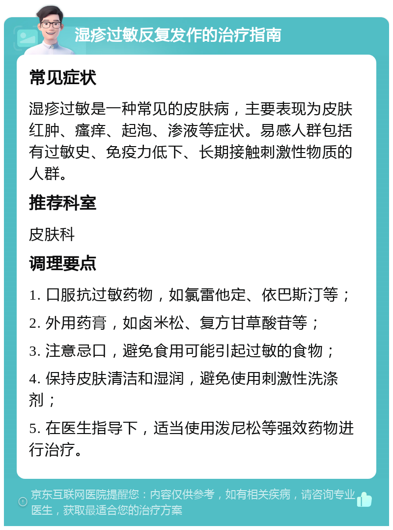 湿疹过敏反复发作的治疗指南 常见症状 湿疹过敏是一种常见的皮肤病，主要表现为皮肤红肿、瘙痒、起泡、渗液等症状。易感人群包括有过敏史、免疫力低下、长期接触刺激性物质的人群。 推荐科室 皮肤科 调理要点 1. 口服抗过敏药物，如氯雷他定、依巴斯汀等； 2. 外用药膏，如卤米松、复方甘草酸苷等； 3. 注意忌口，避免食用可能引起过敏的食物； 4. 保持皮肤清洁和湿润，避免使用刺激性洗涤剂； 5. 在医生指导下，适当使用泼尼松等强效药物进行治疗。