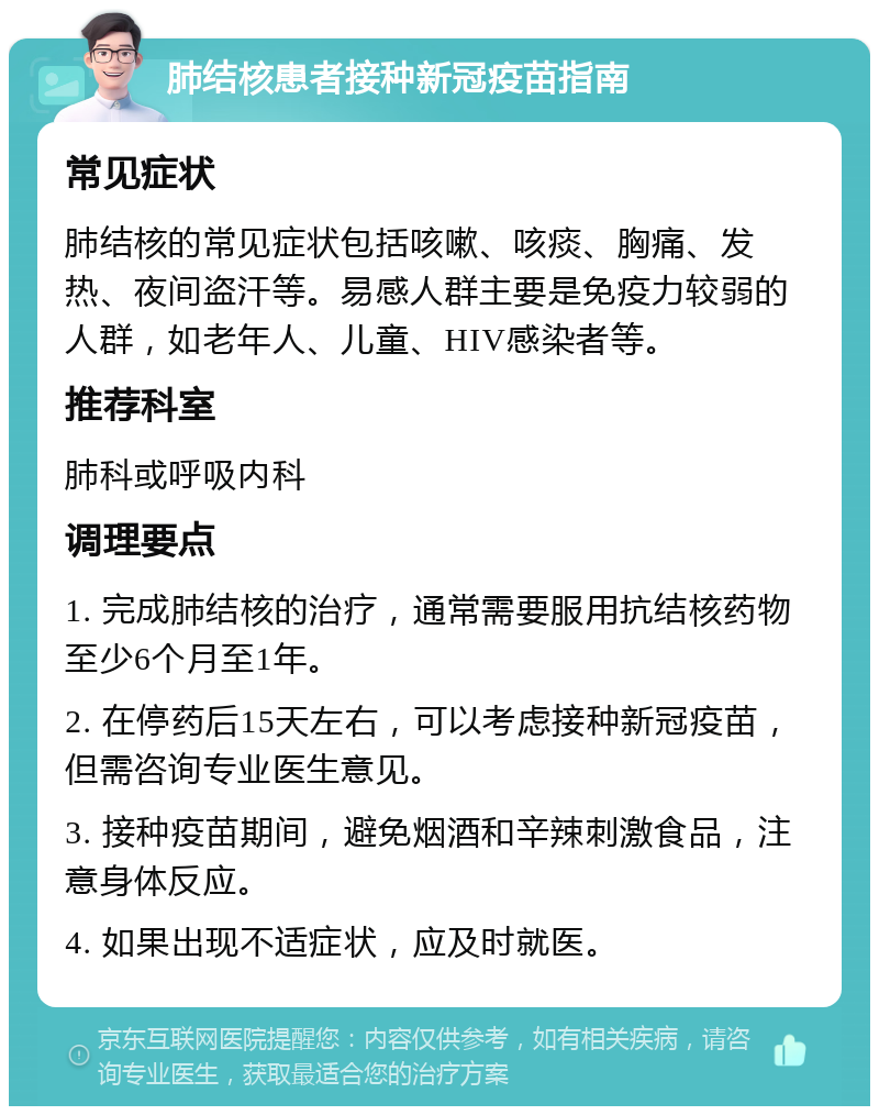 肺结核患者接种新冠疫苗指南 常见症状 肺结核的常见症状包括咳嗽、咳痰、胸痛、发热、夜间盗汗等。易感人群主要是免疫力较弱的人群，如老年人、儿童、HIV感染者等。 推荐科室 肺科或呼吸内科 调理要点 1. 完成肺结核的治疗，通常需要服用抗结核药物至少6个月至1年。 2. 在停药后15天左右，可以考虑接种新冠疫苗，但需咨询专业医生意见。 3. 接种疫苗期间，避免烟酒和辛辣刺激食品，注意身体反应。 4. 如果出现不适症状，应及时就医。