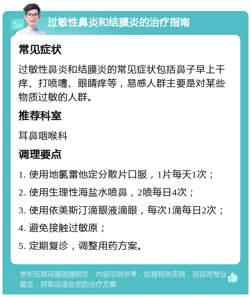 过敏性鼻炎和结膜炎的治疗指南 常见症状 过敏性鼻炎和结膜炎的常见症状包括鼻子早上干痒、打喷嚏、眼睛痒等，易感人群主要是对某些物质过敏的人群。 推荐科室 耳鼻咽喉科 调理要点 1. 使用地氯雷他定分散片口服，1片每天1次； 2. 使用生理性海盐水喷鼻，2喷每日4次； 3. 使用依美斯汀滴眼液滴眼，每次1滴每日2次； 4. 避免接触过敏原； 5. 定期复诊，调整用药方案。