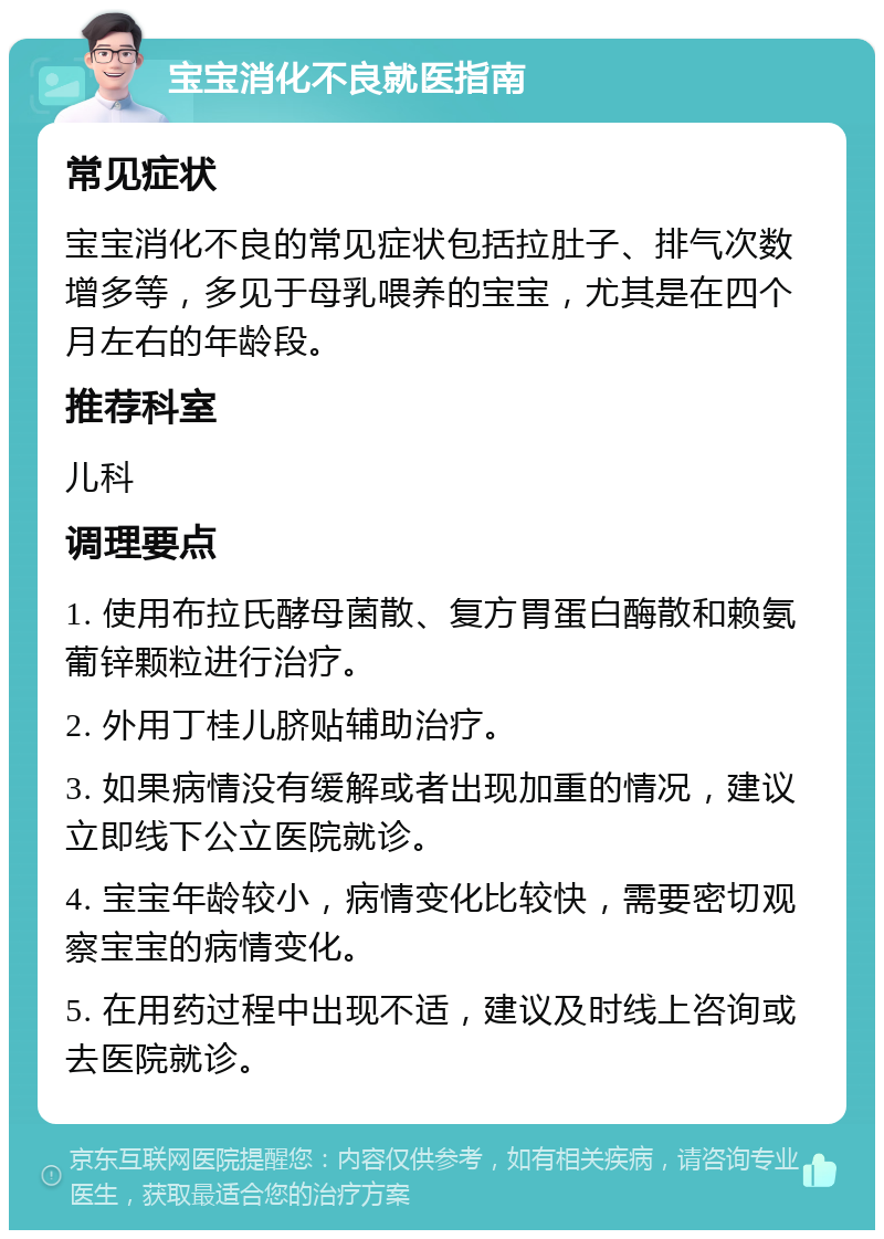 宝宝消化不良就医指南 常见症状 宝宝消化不良的常见症状包括拉肚子、排气次数增多等，多见于母乳喂养的宝宝，尤其是在四个月左右的年龄段。 推荐科室 儿科 调理要点 1. 使用布拉氏酵母菌散、复方胃蛋白酶散和赖氨葡锌颗粒进行治疗。 2. 外用丁桂儿脐贴辅助治疗。 3. 如果病情没有缓解或者出现加重的情况，建议立即线下公立医院就诊。 4. 宝宝年龄较小，病情变化比较快，需要密切观察宝宝的病情变化。 5. 在用药过程中出现不适，建议及时线上咨询或去医院就诊。