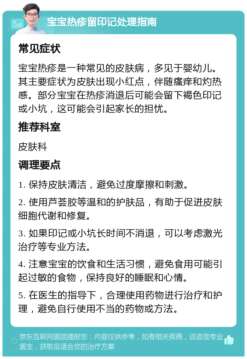 宝宝热疹留印记处理指南 常见症状 宝宝热疹是一种常见的皮肤病，多见于婴幼儿。其主要症状为皮肤出现小红点，伴随瘙痒和灼热感。部分宝宝在热疹消退后可能会留下褐色印记或小坑，这可能会引起家长的担忧。 推荐科室 皮肤科 调理要点 1. 保持皮肤清洁，避免过度摩擦和刺激。 2. 使用芦荟胶等温和的护肤品，有助于促进皮肤细胞代谢和修复。 3. 如果印记或小坑长时间不消退，可以考虑激光治疗等专业方法。 4. 注意宝宝的饮食和生活习惯，避免食用可能引起过敏的食物，保持良好的睡眠和心情。 5. 在医生的指导下，合理使用药物进行治疗和护理，避免自行使用不当的药物或方法。