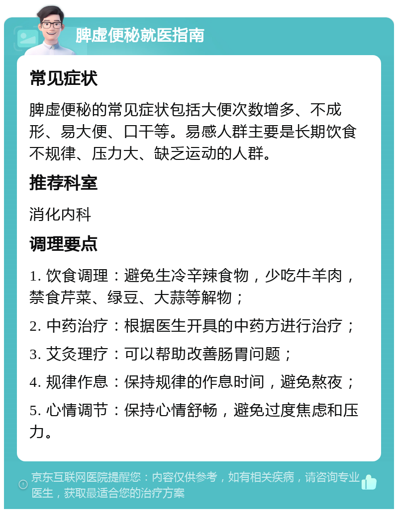 脾虚便秘就医指南 常见症状 脾虚便秘的常见症状包括大便次数增多、不成形、易大便、口干等。易感人群主要是长期饮食不规律、压力大、缺乏运动的人群。 推荐科室 消化内科 调理要点 1. 饮食调理：避免生冷辛辣食物，少吃牛羊肉，禁食芹菜、绿豆、大蒜等解物； 2. 中药治疗：根据医生开具的中药方进行治疗； 3. 艾灸理疗：可以帮助改善肠胃问题； 4. 规律作息：保持规律的作息时间，避免熬夜； 5. 心情调节：保持心情舒畅，避免过度焦虑和压力。