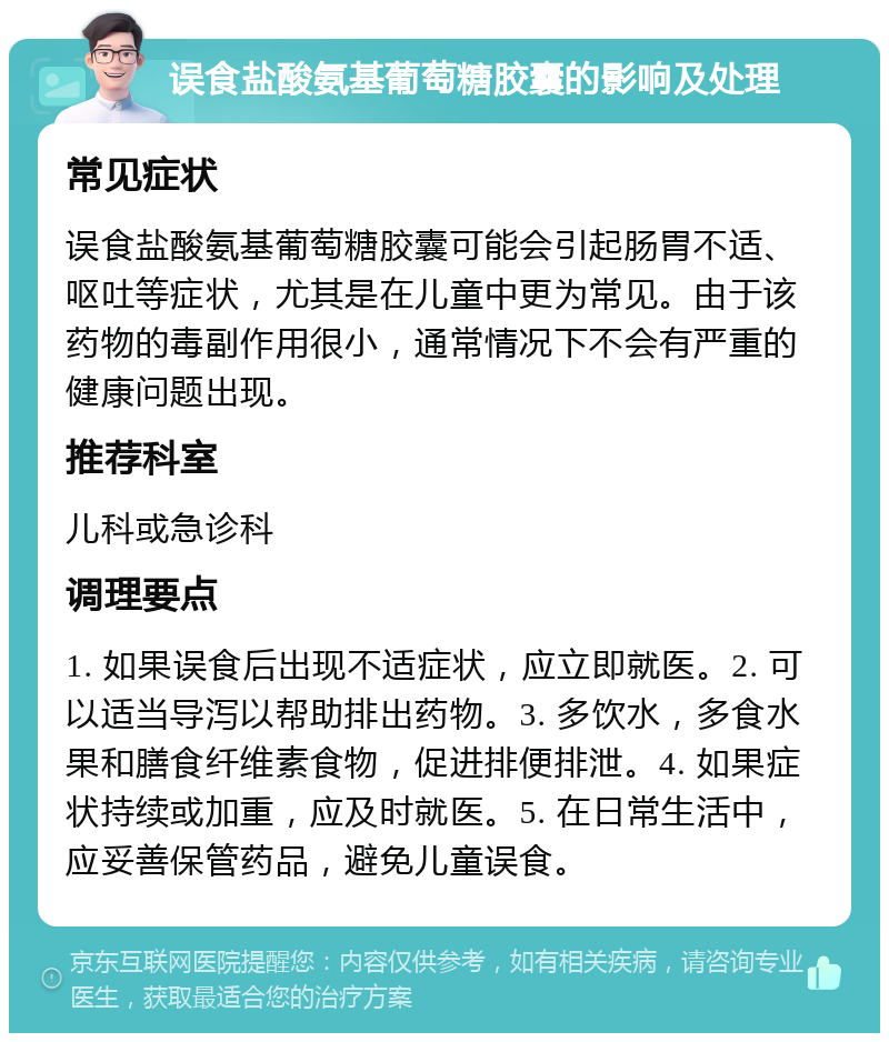 误食盐酸氨基葡萄糖胶囊的影响及处理 常见症状 误食盐酸氨基葡萄糖胶囊可能会引起肠胃不适、呕吐等症状，尤其是在儿童中更为常见。由于该药物的毒副作用很小，通常情况下不会有严重的健康问题出现。 推荐科室 儿科或急诊科 调理要点 1. 如果误食后出现不适症状，应立即就医。2. 可以适当导泻以帮助排出药物。3. 多饮水，多食水果和膳食纤维素食物，促进排便排泄。4. 如果症状持续或加重，应及时就医。5. 在日常生活中，应妥善保管药品，避免儿童误食。