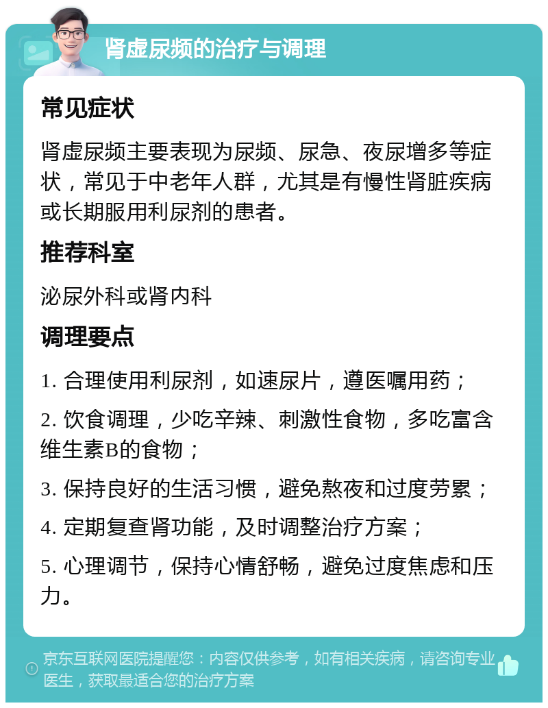 肾虚尿频的治疗与调理 常见症状 肾虚尿频主要表现为尿频、尿急、夜尿增多等症状，常见于中老年人群，尤其是有慢性肾脏疾病或长期服用利尿剂的患者。 推荐科室 泌尿外科或肾内科 调理要点 1. 合理使用利尿剂，如速尿片，遵医嘱用药； 2. 饮食调理，少吃辛辣、刺激性食物，多吃富含维生素B的食物； 3. 保持良好的生活习惯，避免熬夜和过度劳累； 4. 定期复查肾功能，及时调整治疗方案； 5. 心理调节，保持心情舒畅，避免过度焦虑和压力。