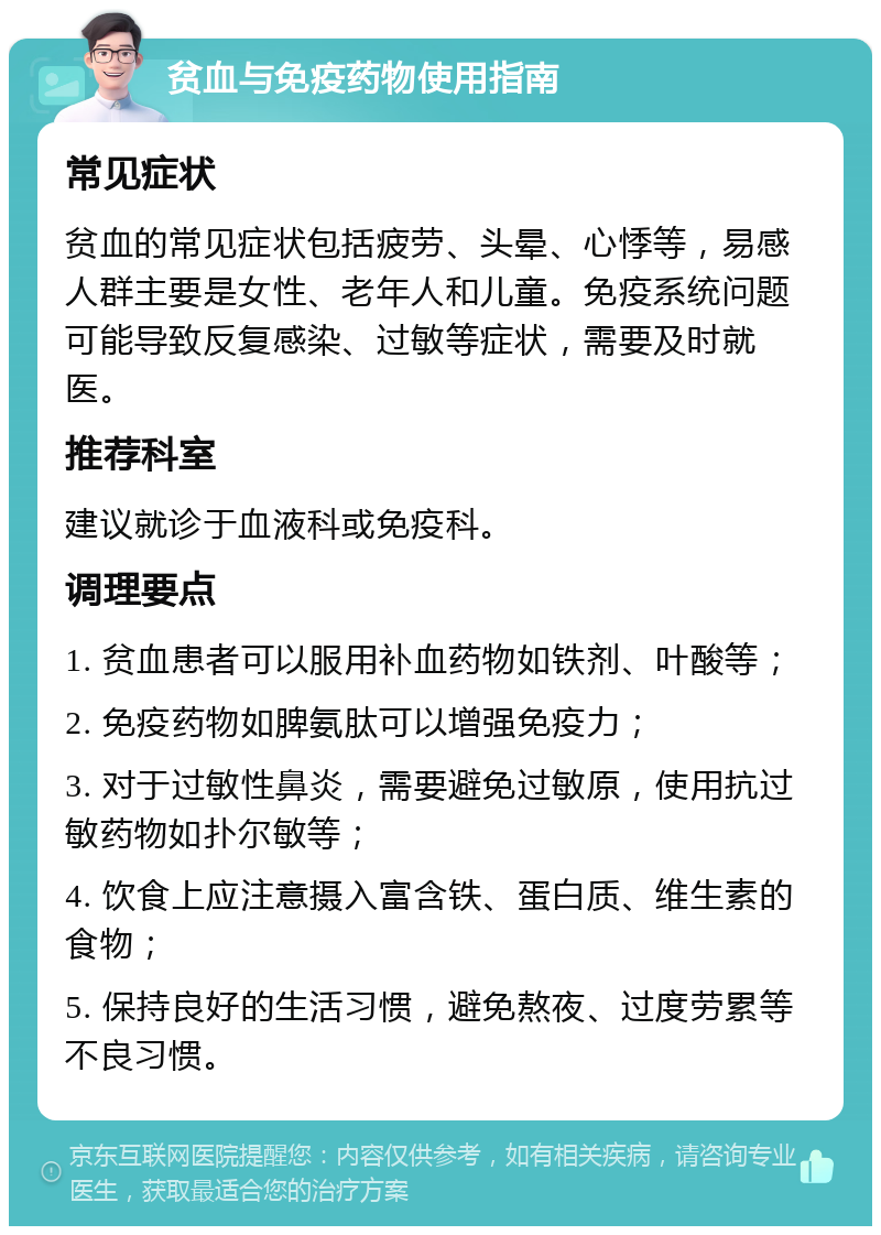 贫血与免疫药物使用指南 常见症状 贫血的常见症状包括疲劳、头晕、心悸等，易感人群主要是女性、老年人和儿童。免疫系统问题可能导致反复感染、过敏等症状，需要及时就医。 推荐科室 建议就诊于血液科或免疫科。 调理要点 1. 贫血患者可以服用补血药物如铁剂、叶酸等； 2. 免疫药物如脾氨肽可以增强免疫力； 3. 对于过敏性鼻炎，需要避免过敏原，使用抗过敏药物如扑尔敏等； 4. 饮食上应注意摄入富含铁、蛋白质、维生素的食物； 5. 保持良好的生活习惯，避免熬夜、过度劳累等不良习惯。