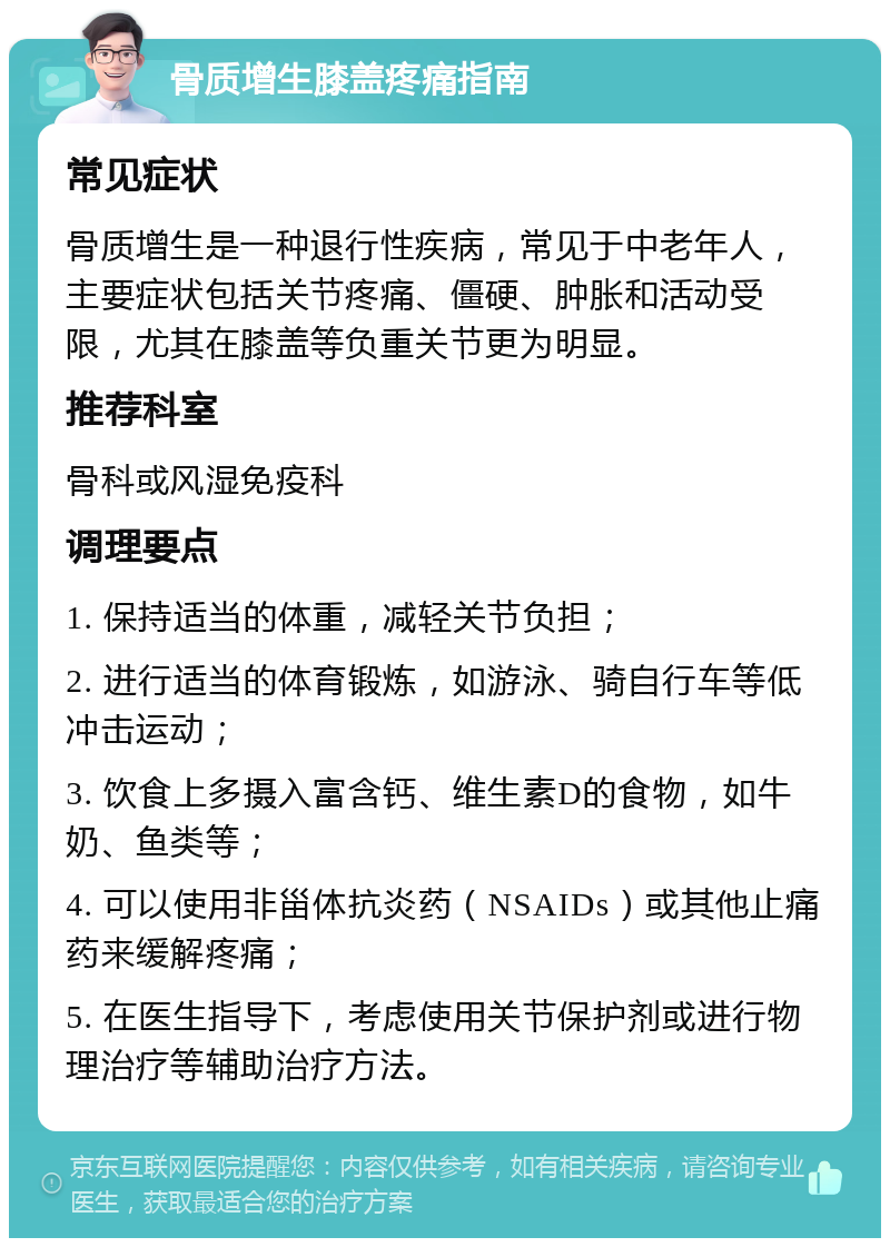 骨质增生膝盖疼痛指南 常见症状 骨质增生是一种退行性疾病，常见于中老年人，主要症状包括关节疼痛、僵硬、肿胀和活动受限，尤其在膝盖等负重关节更为明显。 推荐科室 骨科或风湿免疫科 调理要点 1. 保持适当的体重，减轻关节负担； 2. 进行适当的体育锻炼，如游泳、骑自行车等低冲击运动； 3. 饮食上多摄入富含钙、维生素D的食物，如牛奶、鱼类等； 4. 可以使用非甾体抗炎药（NSAIDs）或其他止痛药来缓解疼痛； 5. 在医生指导下，考虑使用关节保护剂或进行物理治疗等辅助治疗方法。