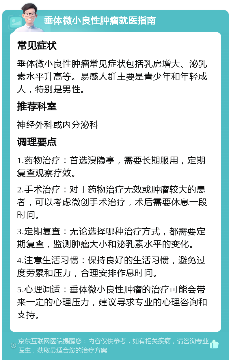 垂体微小良性肿瘤就医指南 常见症状 垂体微小良性肿瘤常见症状包括乳房增大、泌乳素水平升高等。易感人群主要是青少年和年轻成人，特别是男性。 推荐科室 神经外科或内分泌科 调理要点 1.药物治疗：首选溴隐亭，需要长期服用，定期复查观察疗效。 2.手术治疗：对于药物治疗无效或肿瘤较大的患者，可以考虑微创手术治疗，术后需要休息一段时间。 3.定期复查：无论选择哪种治疗方式，都需要定期复查，监测肿瘤大小和泌乳素水平的变化。 4.注意生活习惯：保持良好的生活习惯，避免过度劳累和压力，合理安排作息时间。 5.心理调适：垂体微小良性肿瘤的治疗可能会带来一定的心理压力，建议寻求专业的心理咨询和支持。