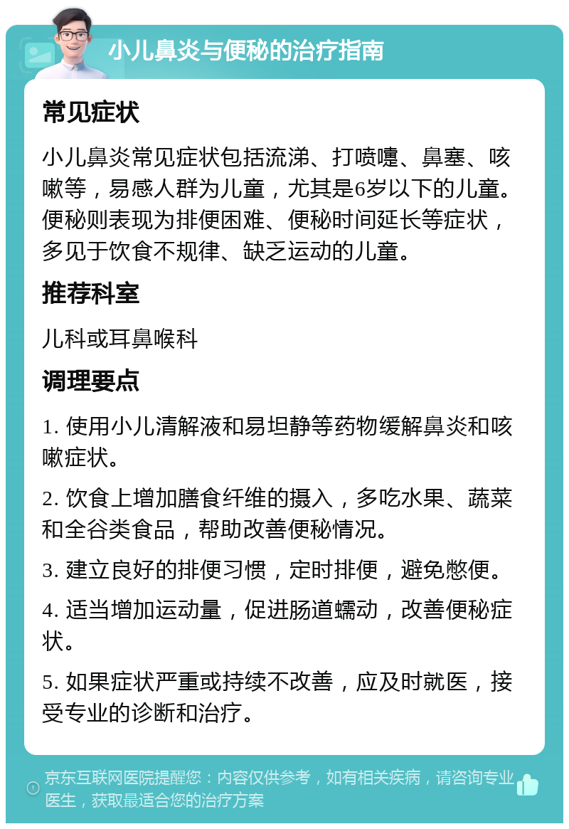 小儿鼻炎与便秘的治疗指南 常见症状 小儿鼻炎常见症状包括流涕、打喷嚏、鼻塞、咳嗽等，易感人群为儿童，尤其是6岁以下的儿童。便秘则表现为排便困难、便秘时间延长等症状，多见于饮食不规律、缺乏运动的儿童。 推荐科室 儿科或耳鼻喉科 调理要点 1. 使用小儿清解液和易坦静等药物缓解鼻炎和咳嗽症状。 2. 饮食上增加膳食纤维的摄入，多吃水果、蔬菜和全谷类食品，帮助改善便秘情况。 3. 建立良好的排便习惯，定时排便，避免憋便。 4. 适当增加运动量，促进肠道蠕动，改善便秘症状。 5. 如果症状严重或持续不改善，应及时就医，接受专业的诊断和治疗。