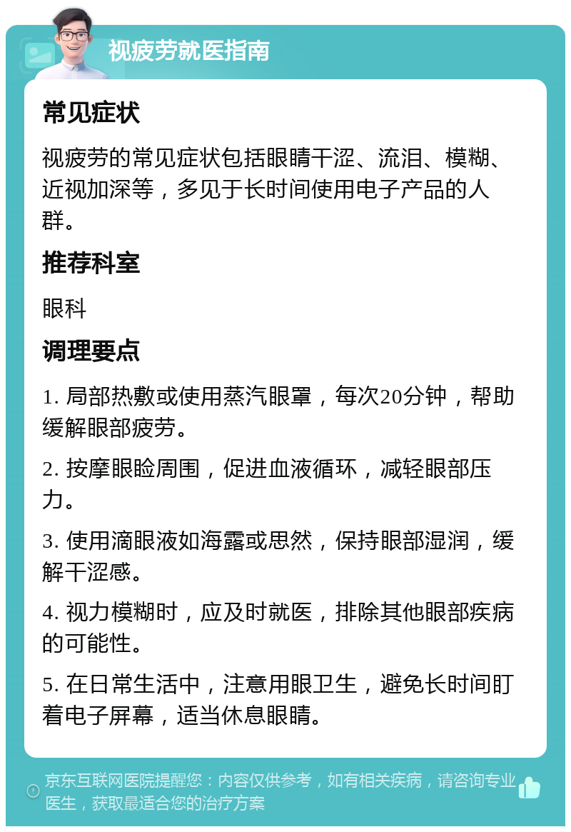 视疲劳就医指南 常见症状 视疲劳的常见症状包括眼睛干涩、流泪、模糊、近视加深等，多见于长时间使用电子产品的人群。 推荐科室 眼科 调理要点 1. 局部热敷或使用蒸汽眼罩，每次20分钟，帮助缓解眼部疲劳。 2. 按摩眼睑周围，促进血液循环，减轻眼部压力。 3. 使用滴眼液如海露或思然，保持眼部湿润，缓解干涩感。 4. 视力模糊时，应及时就医，排除其他眼部疾病的可能性。 5. 在日常生活中，注意用眼卫生，避免长时间盯着电子屏幕，适当休息眼睛。