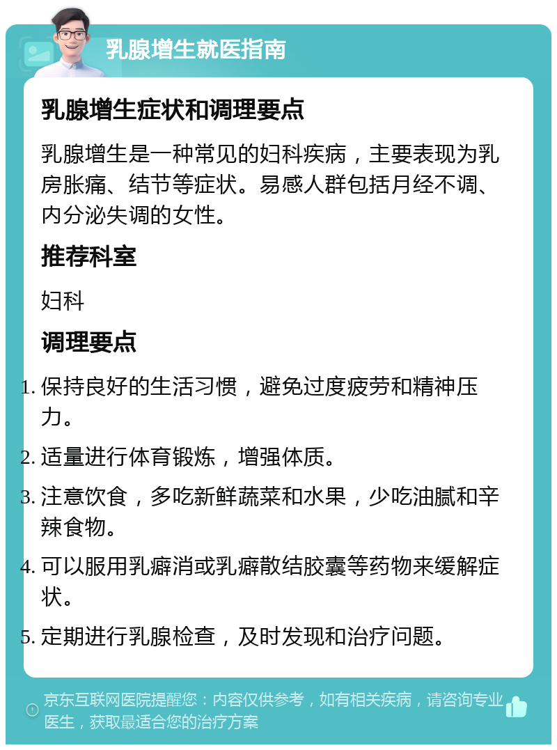 乳腺增生就医指南 乳腺增生症状和调理要点 乳腺增生是一种常见的妇科疾病，主要表现为乳房胀痛、结节等症状。易感人群包括月经不调、内分泌失调的女性。 推荐科室 妇科 调理要点 保持良好的生活习惯，避免过度疲劳和精神压力。 适量进行体育锻炼，增强体质。 注意饮食，多吃新鲜蔬菜和水果，少吃油腻和辛辣食物。 可以服用乳癖消或乳癖散结胶囊等药物来缓解症状。 定期进行乳腺检查，及时发现和治疗问题。