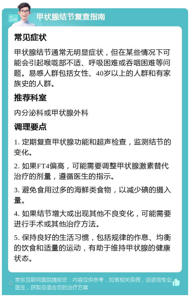 甲状腺结节复查指南 常见症状 甲状腺结节通常无明显症状，但在某些情况下可能会引起喉咙部不适、呼吸困难或吞咽困难等问题。易感人群包括女性、40岁以上的人群和有家族史的人群。 推荐科室 内分泌科或甲状腺外科 调理要点 1. 定期复查甲状腺功能和超声检查，监测结节的变化。 2. 如果FT4偏高，可能需要调整甲状腺激素替代治疗的剂量，遵循医生的指示。 3. 避免食用过多的海鲜类食物，以减少碘的摄入量。 4. 如果结节增大或出现其他不良变化，可能需要进行手术或其他治疗方法。 5. 保持良好的生活习惯，包括规律的作息、均衡的饮食和适量的运动，有助于维持甲状腺的健康状态。