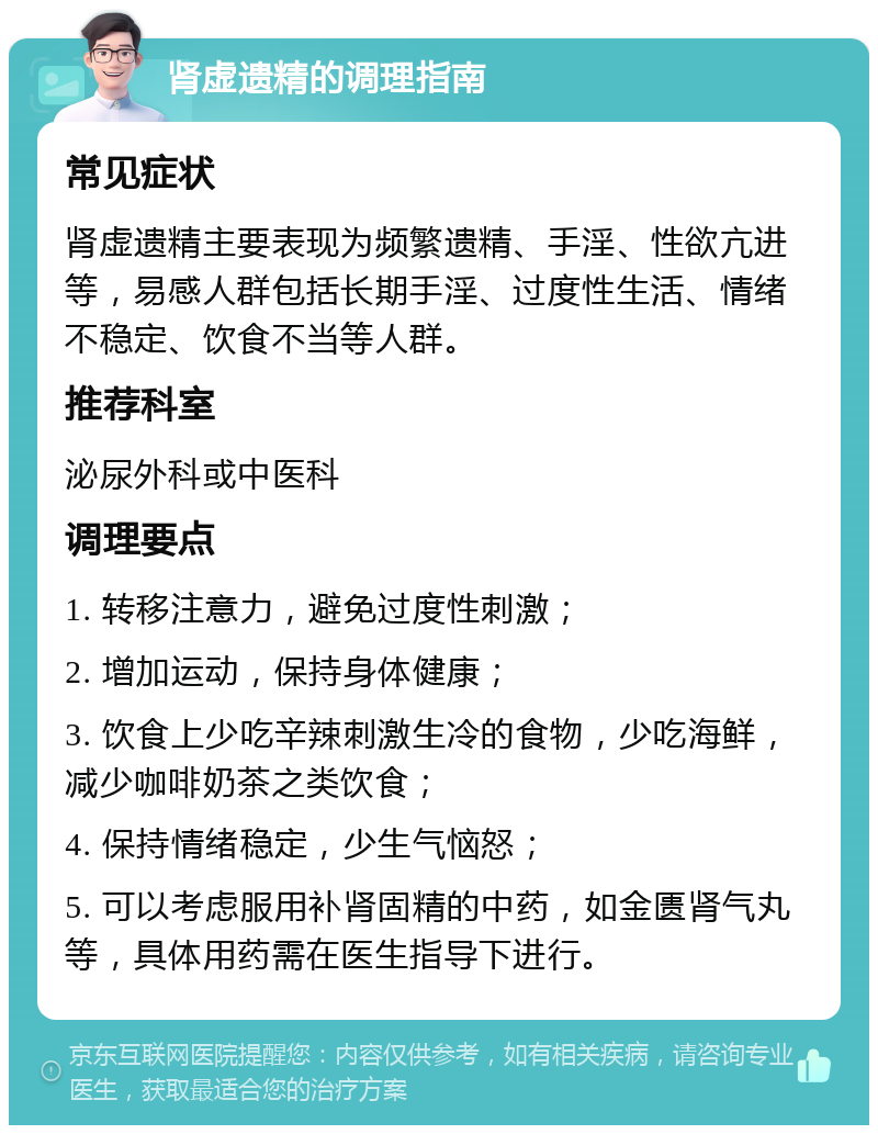 肾虚遗精的调理指南 常见症状 肾虚遗精主要表现为频繁遗精、手淫、性欲亢进等，易感人群包括长期手淫、过度性生活、情绪不稳定、饮食不当等人群。 推荐科室 泌尿外科或中医科 调理要点 1. 转移注意力，避免过度性刺激； 2. 增加运动，保持身体健康； 3. 饮食上少吃辛辣刺激生冷的食物，少吃海鲜，减少咖啡奶茶之类饮食； 4. 保持情绪稳定，少生气恼怒； 5. 可以考虑服用补肾固精的中药，如金匮肾气丸等，具体用药需在医生指导下进行。