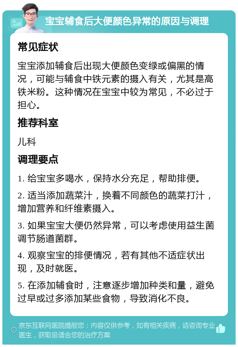 宝宝辅食后大便颜色异常的原因与调理 常见症状 宝宝添加辅食后出现大便颜色变绿或偏黑的情况，可能与辅食中铁元素的摄入有关，尤其是高铁米粉。这种情况在宝宝中较为常见，不必过于担心。 推荐科室 儿科 调理要点 1. 给宝宝多喝水，保持水分充足，帮助排便。 2. 适当添加蔬菜汁，换着不同颜色的蔬菜打汁，增加营养和纤维素摄入。 3. 如果宝宝大便仍然异常，可以考虑使用益生菌调节肠道菌群。 4. 观察宝宝的排便情况，若有其他不适症状出现，及时就医。 5. 在添加辅食时，注意逐步增加种类和量，避免过早或过多添加某些食物，导致消化不良。