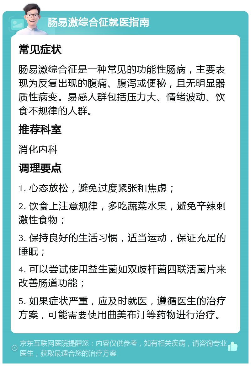 肠易激综合征就医指南 常见症状 肠易激综合征是一种常见的功能性肠病，主要表现为反复出现的腹痛、腹泻或便秘，且无明显器质性病变。易感人群包括压力大、情绪波动、饮食不规律的人群。 推荐科室 消化内科 调理要点 1. 心态放松，避免过度紧张和焦虑； 2. 饮食上注意规律，多吃蔬菜水果，避免辛辣刺激性食物； 3. 保持良好的生活习惯，适当运动，保证充足的睡眠； 4. 可以尝试使用益生菌如双歧杆菌四联活菌片来改善肠道功能； 5. 如果症状严重，应及时就医，遵循医生的治疗方案，可能需要使用曲美布汀等药物进行治疗。