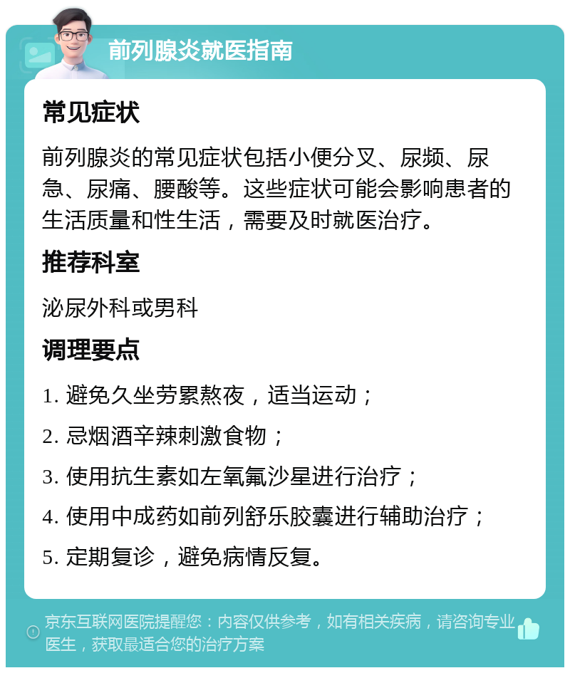 前列腺炎就医指南 常见症状 前列腺炎的常见症状包括小便分叉、尿频、尿急、尿痛、腰酸等。这些症状可能会影响患者的生活质量和性生活，需要及时就医治疗。 推荐科室 泌尿外科或男科 调理要点 1. 避免久坐劳累熬夜，适当运动； 2. 忌烟酒辛辣刺激食物； 3. 使用抗生素如左氧氟沙星进行治疗； 4. 使用中成药如前列舒乐胶囊进行辅助治疗； 5. 定期复诊，避免病情反复。