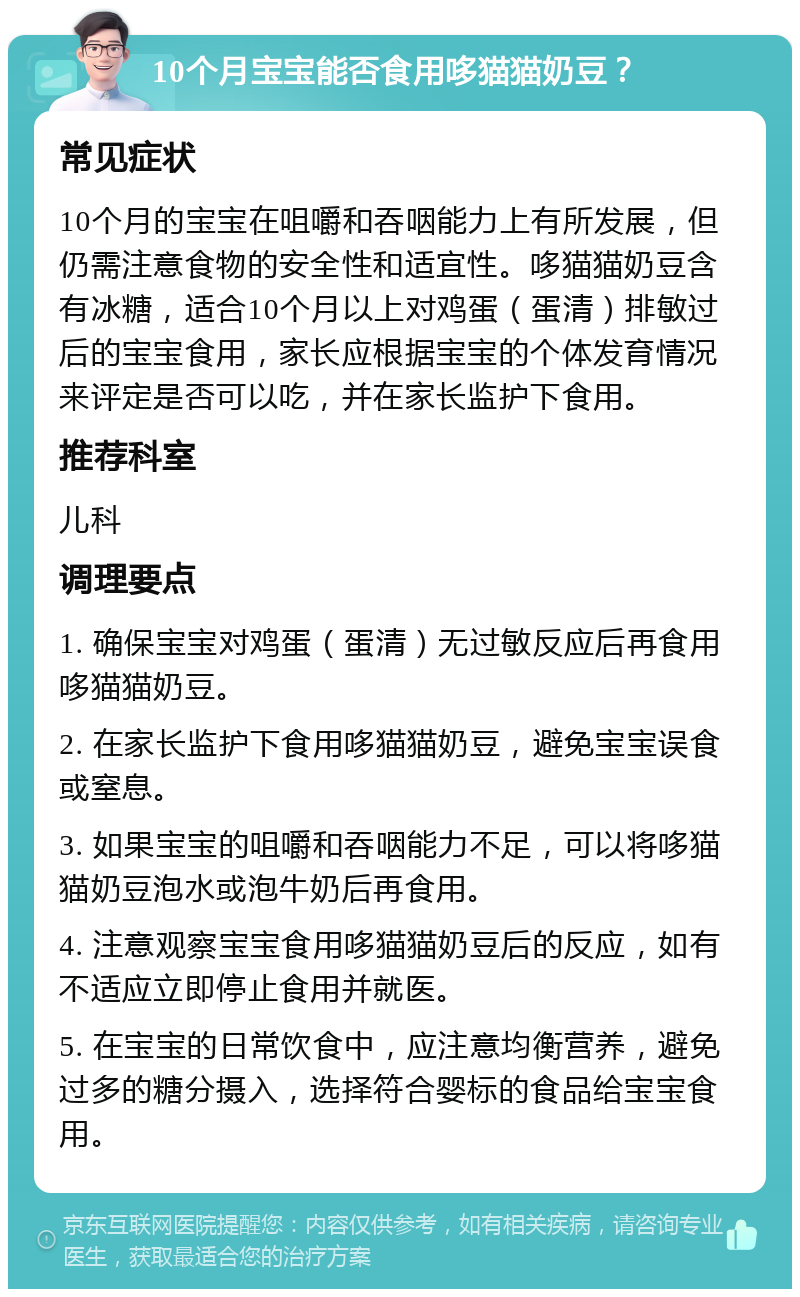 10个月宝宝能否食用哆猫猫奶豆？ 常见症状 10个月的宝宝在咀嚼和吞咽能力上有所发展，但仍需注意食物的安全性和适宜性。哆猫猫奶豆含有冰糖，适合10个月以上对鸡蛋（蛋清）排敏过后的宝宝食用，家长应根据宝宝的个体发育情况来评定是否可以吃，并在家长监护下食用。 推荐科室 儿科 调理要点 1. 确保宝宝对鸡蛋（蛋清）无过敏反应后再食用哆猫猫奶豆。 2. 在家长监护下食用哆猫猫奶豆，避免宝宝误食或窒息。 3. 如果宝宝的咀嚼和吞咽能力不足，可以将哆猫猫奶豆泡水或泡牛奶后再食用。 4. 注意观察宝宝食用哆猫猫奶豆后的反应，如有不适应立即停止食用并就医。 5. 在宝宝的日常饮食中，应注意均衡营养，避免过多的糖分摄入，选择符合婴标的食品给宝宝食用。