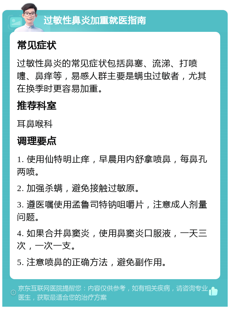 过敏性鼻炎加重就医指南 常见症状 过敏性鼻炎的常见症状包括鼻塞、流涕、打喷嚏、鼻痒等，易感人群主要是螨虫过敏者，尤其在换季时更容易加重。 推荐科室 耳鼻喉科 调理要点 1. 使用仙特明止痒，早晨用内舒拿喷鼻，每鼻孔两喷。 2. 加强杀螨，避免接触过敏原。 3. 遵医嘱使用孟鲁司特钠咀嚼片，注意成人剂量问题。 4. 如果合并鼻窦炎，使用鼻窦炎口服液，一天三次，一次一支。 5. 注意喷鼻的正确方法，避免副作用。