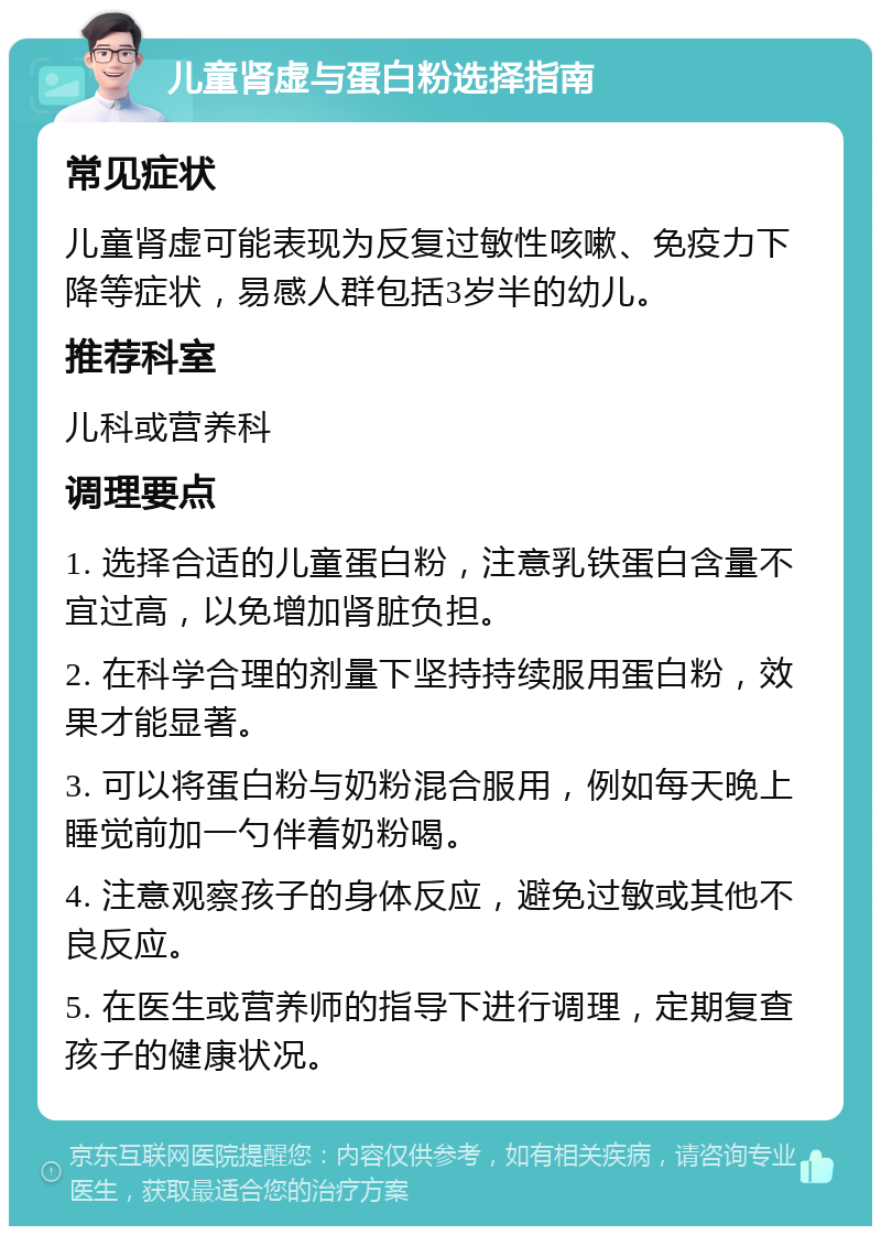 儿童肾虚与蛋白粉选择指南 常见症状 儿童肾虚可能表现为反复过敏性咳嗽、免疫力下降等症状，易感人群包括3岁半的幼儿。 推荐科室 儿科或营养科 调理要点 1. 选择合适的儿童蛋白粉，注意乳铁蛋白含量不宜过高，以免增加肾脏负担。 2. 在科学合理的剂量下坚持持续服用蛋白粉，效果才能显著。 3. 可以将蛋白粉与奶粉混合服用，例如每天晚上睡觉前加一勺伴着奶粉喝。 4. 注意观察孩子的身体反应，避免过敏或其他不良反应。 5. 在医生或营养师的指导下进行调理，定期复查孩子的健康状况。