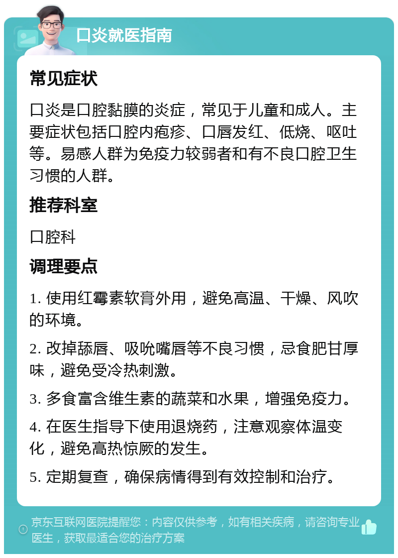 口炎就医指南 常见症状 口炎是口腔黏膜的炎症，常见于儿童和成人。主要症状包括口腔内疱疹、口唇发红、低烧、呕吐等。易感人群为免疫力较弱者和有不良口腔卫生习惯的人群。 推荐科室 口腔科 调理要点 1. 使用红霉素软膏外用，避免高温、干燥、风吹的环境。 2. 改掉舔唇、吸吮嘴唇等不良习惯，忌食肥甘厚味，避免受冷热刺激。 3. 多食富含维生素的蔬菜和水果，增强免疫力。 4. 在医生指导下使用退烧药，注意观察体温变化，避免高热惊厥的发生。 5. 定期复查，确保病情得到有效控制和治疗。