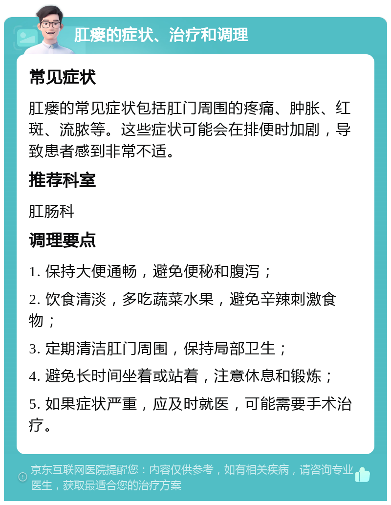 肛瘘的症状、治疗和调理 常见症状 肛瘘的常见症状包括肛门周围的疼痛、肿胀、红斑、流脓等。这些症状可能会在排便时加剧，导致患者感到非常不适。 推荐科室 肛肠科 调理要点 1. 保持大便通畅，避免便秘和腹泻； 2. 饮食清淡，多吃蔬菜水果，避免辛辣刺激食物； 3. 定期清洁肛门周围，保持局部卫生； 4. 避免长时间坐着或站着，注意休息和锻炼； 5. 如果症状严重，应及时就医，可能需要手术治疗。