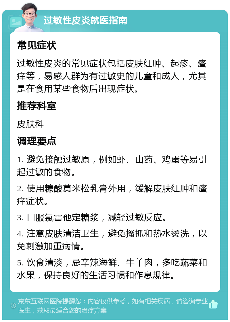 过敏性皮炎就医指南 常见症状 过敏性皮炎的常见症状包括皮肤红肿、起疹、瘙痒等，易感人群为有过敏史的儿童和成人，尤其是在食用某些食物后出现症状。 推荐科室 皮肤科 调理要点 1. 避免接触过敏原，例如虾、山药、鸡蛋等易引起过敏的食物。 2. 使用糠酸莫米松乳膏外用，缓解皮肤红肿和瘙痒症状。 3. 口服氯雷他定糖浆，减轻过敏反应。 4. 注意皮肤清洁卫生，避免搔抓和热水烫洗，以免刺激加重病情。 5. 饮食清淡，忌辛辣海鲜、牛羊肉，多吃蔬菜和水果，保持良好的生活习惯和作息规律。