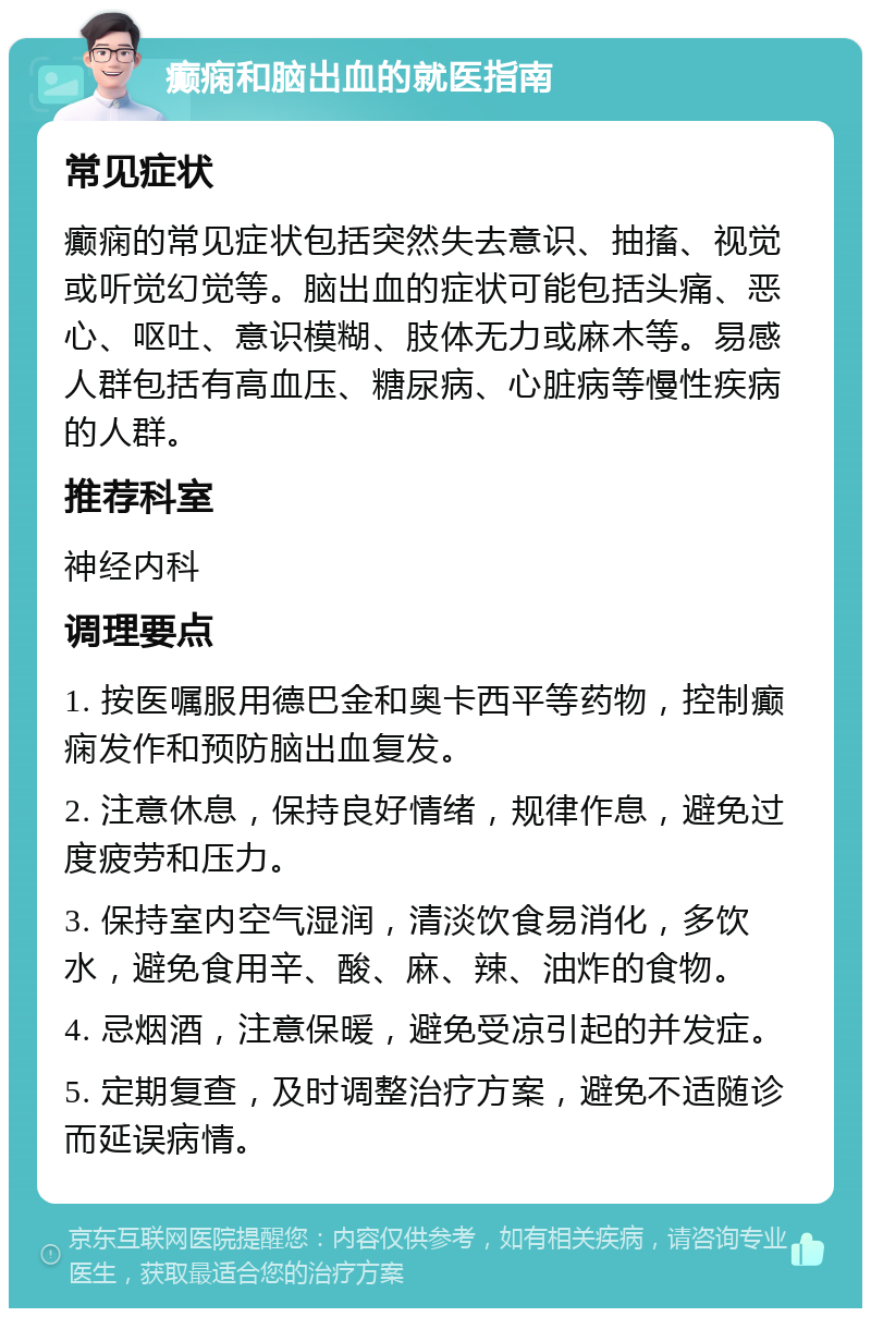 癫痫和脑出血的就医指南 常见症状 癫痫的常见症状包括突然失去意识、抽搐、视觉或听觉幻觉等。脑出血的症状可能包括头痛、恶心、呕吐、意识模糊、肢体无力或麻木等。易感人群包括有高血压、糖尿病、心脏病等慢性疾病的人群。 推荐科室 神经内科 调理要点 1. 按医嘱服用德巴金和奥卡西平等药物，控制癫痫发作和预防脑出血复发。 2. 注意休息，保持良好情绪，规律作息，避免过度疲劳和压力。 3. 保持室内空气湿润，清淡饮食易消化，多饮水，避免食用辛、酸、麻、辣、油炸的食物。 4. 忌烟酒，注意保暖，避免受凉引起的并发症。 5. 定期复查，及时调整治疗方案，避免不适随诊而延误病情。