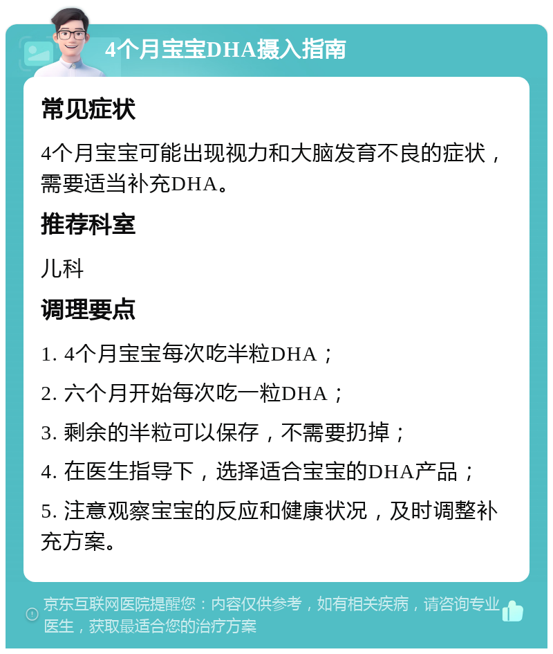 4个月宝宝DHA摄入指南 常见症状 4个月宝宝可能出现视力和大脑发育不良的症状，需要适当补充DHA。 推荐科室 儿科 调理要点 1. 4个月宝宝每次吃半粒DHA； 2. 六个月开始每次吃一粒DHA； 3. 剩余的半粒可以保存，不需要扔掉； 4. 在医生指导下，选择适合宝宝的DHA产品； 5. 注意观察宝宝的反应和健康状况，及时调整补充方案。