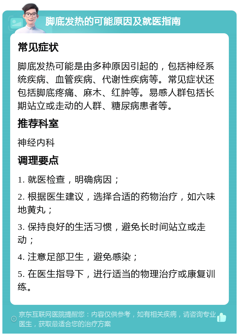 脚底发热的可能原因及就医指南 常见症状 脚底发热可能是由多种原因引起的，包括神经系统疾病、血管疾病、代谢性疾病等。常见症状还包括脚底疼痛、麻木、红肿等。易感人群包括长期站立或走动的人群、糖尿病患者等。 推荐科室 神经内科 调理要点 1. 就医检查，明确病因； 2. 根据医生建议，选择合适的药物治疗，如六味地黄丸； 3. 保持良好的生活习惯，避免长时间站立或走动； 4. 注意足部卫生，避免感染； 5. 在医生指导下，进行适当的物理治疗或康复训练。