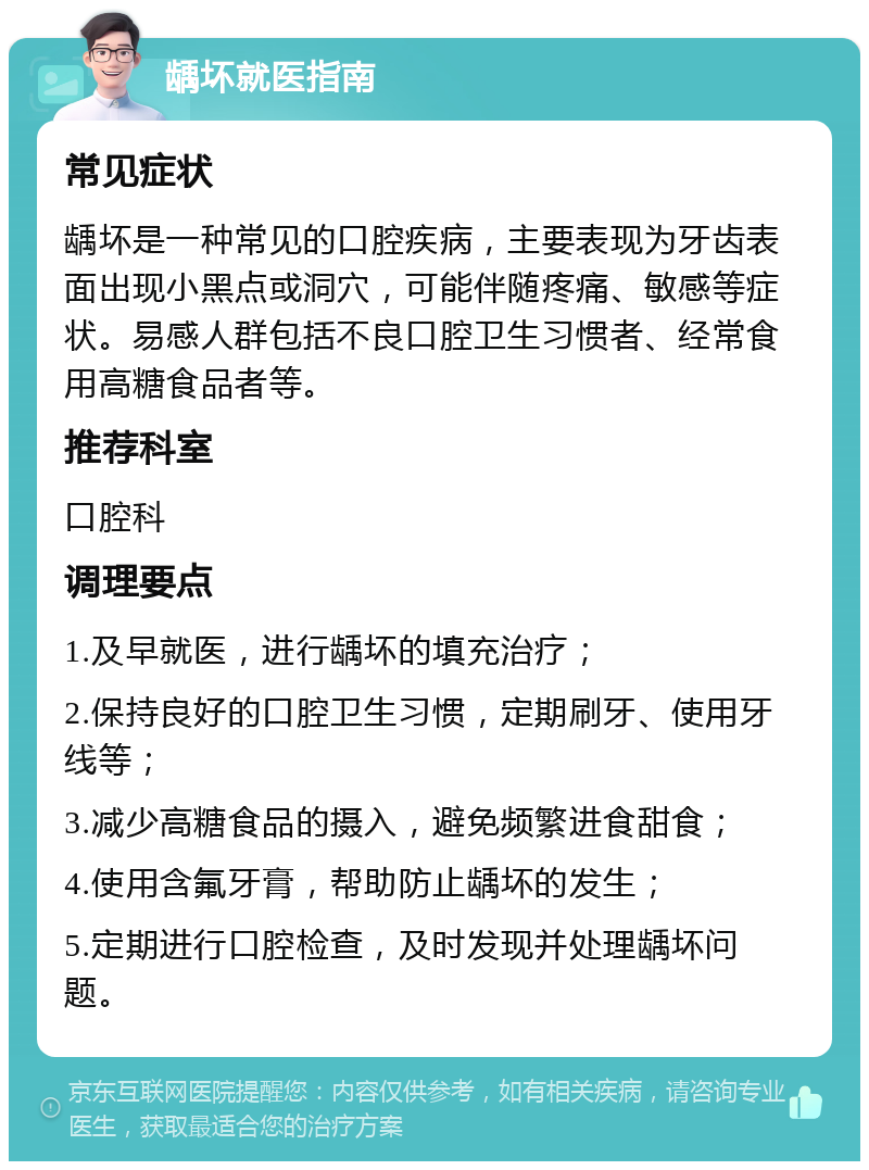 龋坏就医指南 常见症状 龋坏是一种常见的口腔疾病，主要表现为牙齿表面出现小黑点或洞穴，可能伴随疼痛、敏感等症状。易感人群包括不良口腔卫生习惯者、经常食用高糖食品者等。 推荐科室 口腔科 调理要点 1.及早就医，进行龋坏的填充治疗； 2.保持良好的口腔卫生习惯，定期刷牙、使用牙线等； 3.减少高糖食品的摄入，避免频繁进食甜食； 4.使用含氟牙膏，帮助防止龋坏的发生； 5.定期进行口腔检查，及时发现并处理龋坏问题。