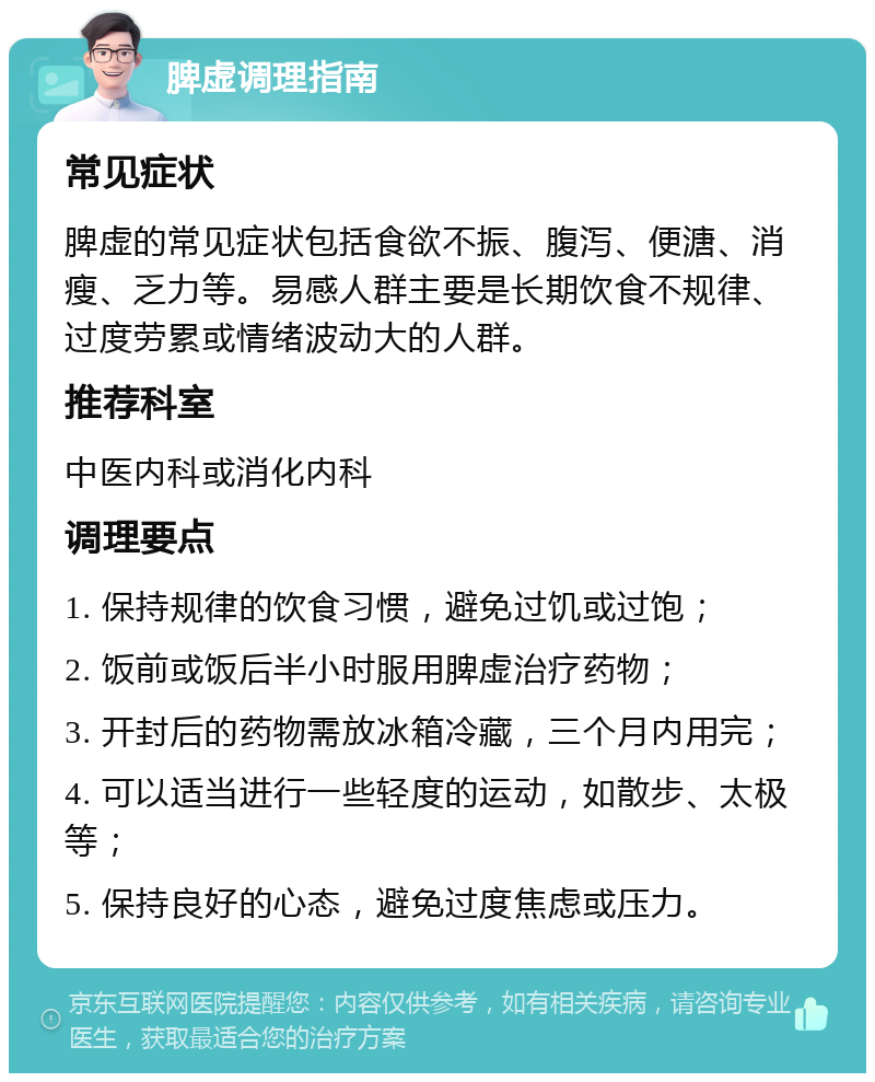 脾虚调理指南 常见症状 脾虚的常见症状包括食欲不振、腹泻、便溏、消瘦、乏力等。易感人群主要是长期饮食不规律、过度劳累或情绪波动大的人群。 推荐科室 中医内科或消化内科 调理要点 1. 保持规律的饮食习惯，避免过饥或过饱； 2. 饭前或饭后半小时服用脾虚治疗药物； 3. 开封后的药物需放冰箱冷藏，三个月内用完； 4. 可以适当进行一些轻度的运动，如散步、太极等； 5. 保持良好的心态，避免过度焦虑或压力。