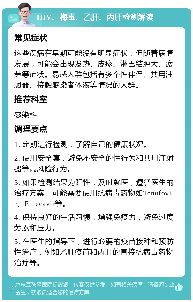 HIV、梅毒、乙肝、丙肝检测解读 常见症状 这些疾病在早期可能没有明显症状，但随着病情发展，可能会出现发热、皮疹、淋巴结肿大、疲劳等症状。易感人群包括有多个性伴侣、共用注射器、接触感染者体液等情况的人群。 推荐科室 感染科 调理要点 1. 定期进行检测，了解自己的健康状况。 2. 使用安全套，避免不安全的性行为和共用注射器等高风险行为。 3. 如果检测结果为阳性，及时就医，遵循医生的治疗方案，可能需要使用抗病毒药物如Tenofovir、Entecavir等。 4. 保持良好的生活习惯，增强免疫力，避免过度劳累和压力。 5. 在医生的指导下，进行必要的疫苗接种和预防性治疗，例如乙肝疫苗和丙肝的直接抗病毒药物治疗等。