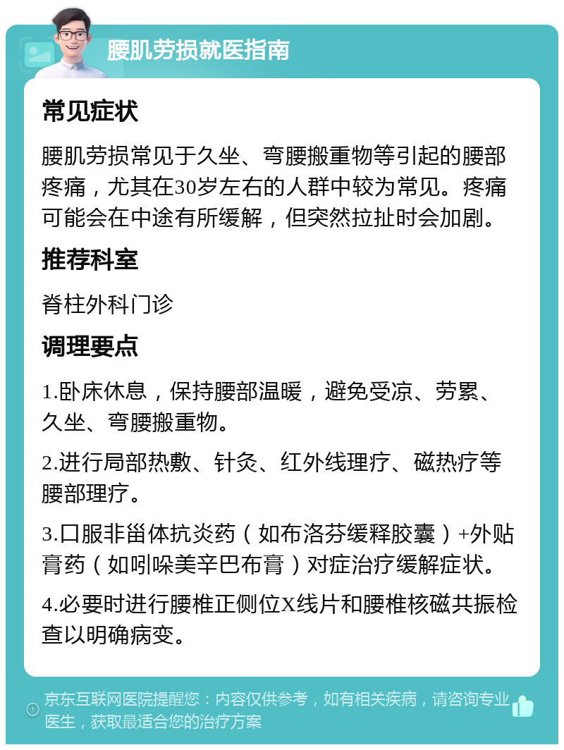 腰肌劳损就医指南 常见症状 腰肌劳损常见于久坐、弯腰搬重物等引起的腰部疼痛，尤其在30岁左右的人群中较为常见。疼痛可能会在中途有所缓解，但突然拉扯时会加剧。 推荐科室 脊柱外科门诊 调理要点 1.卧床休息，保持腰部温暖，避免受凉、劳累、久坐、弯腰搬重物。 2.进行局部热敷、针灸、红外线理疗、磁热疗等腰部理疗。 3.口服非甾体抗炎药（如布洛芬缓释胶囊）+外贴膏药（如吲哚美辛巴布膏）对症治疗缓解症状。 4.必要时进行腰椎正侧位X线片和腰椎核磁共振检查以明确病变。