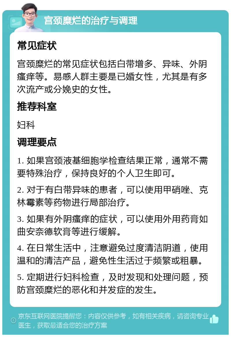 宫颈糜烂的治疗与调理 常见症状 宫颈糜烂的常见症状包括白带增多、异味、外阴瘙痒等。易感人群主要是已婚女性，尤其是有多次流产或分娩史的女性。 推荐科室 妇科 调理要点 1. 如果宫颈液基细胞学检查结果正常，通常不需要特殊治疗，保持良好的个人卫生即可。 2. 对于有白带异味的患者，可以使用甲硝唑、克林霉素等药物进行局部治疗。 3. 如果有外阴瘙痒的症状，可以使用外用药膏如曲安奈德软膏等进行缓解。 4. 在日常生活中，注意避免过度清洁阴道，使用温和的清洁产品，避免性生活过于频繁或粗暴。 5. 定期进行妇科检查，及时发现和处理问题，预防宫颈糜烂的恶化和并发症的发生。