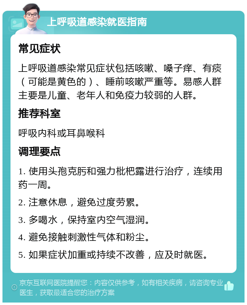 上呼吸道感染就医指南 常见症状 上呼吸道感染常见症状包括咳嗽、嗓子痒、有痰（可能是黄色的）、睡前咳嗽严重等。易感人群主要是儿童、老年人和免疫力较弱的人群。 推荐科室 呼吸内科或耳鼻喉科 调理要点 1. 使用头孢克肟和强力枇杷露进行治疗，连续用药一周。 2. 注意休息，避免过度劳累。 3. 多喝水，保持室内空气湿润。 4. 避免接触刺激性气体和粉尘。 5. 如果症状加重或持续不改善，应及时就医。