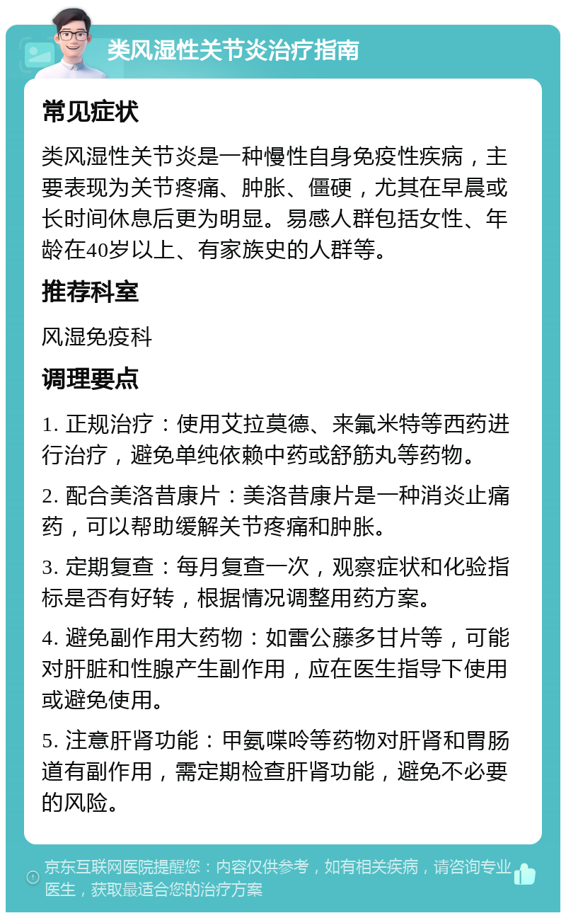 类风湿性关节炎治疗指南 常见症状 类风湿性关节炎是一种慢性自身免疫性疾病，主要表现为关节疼痛、肿胀、僵硬，尤其在早晨或长时间休息后更为明显。易感人群包括女性、年龄在40岁以上、有家族史的人群等。 推荐科室 风湿免疫科 调理要点 1. 正规治疗：使用艾拉莫德、来氟米特等西药进行治疗，避免单纯依赖中药或舒筋丸等药物。 2. 配合美洛昔康片：美洛昔康片是一种消炎止痛药，可以帮助缓解关节疼痛和肿胀。 3. 定期复查：每月复查一次，观察症状和化验指标是否有好转，根据情况调整用药方案。 4. 避免副作用大药物：如雷公藤多甘片等，可能对肝脏和性腺产生副作用，应在医生指导下使用或避免使用。 5. 注意肝肾功能：甲氨喋呤等药物对肝肾和胃肠道有副作用，需定期检查肝肾功能，避免不必要的风险。