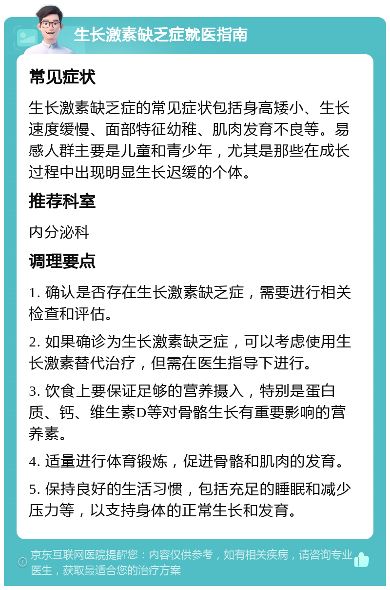 生长激素缺乏症就医指南 常见症状 生长激素缺乏症的常见症状包括身高矮小、生长速度缓慢、面部特征幼稚、肌肉发育不良等。易感人群主要是儿童和青少年，尤其是那些在成长过程中出现明显生长迟缓的个体。 推荐科室 内分泌科 调理要点 1. 确认是否存在生长激素缺乏症，需要进行相关检查和评估。 2. 如果确诊为生长激素缺乏症，可以考虑使用生长激素替代治疗，但需在医生指导下进行。 3. 饮食上要保证足够的营养摄入，特别是蛋白质、钙、维生素D等对骨骼生长有重要影响的营养素。 4. 适量进行体育锻炼，促进骨骼和肌肉的发育。 5. 保持良好的生活习惯，包括充足的睡眠和减少压力等，以支持身体的正常生长和发育。