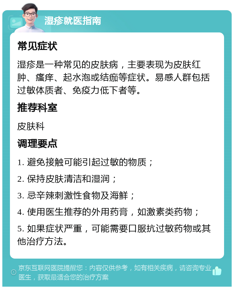 湿疹就医指南 常见症状 湿疹是一种常见的皮肤病，主要表现为皮肤红肿、瘙痒、起水泡或结痂等症状。易感人群包括过敏体质者、免疫力低下者等。 推荐科室 皮肤科 调理要点 1. 避免接触可能引起过敏的物质； 2. 保持皮肤清洁和湿润； 3. 忌辛辣刺激性食物及海鲜； 4. 使用医生推荐的外用药膏，如激素类药物； 5. 如果症状严重，可能需要口服抗过敏药物或其他治疗方法。