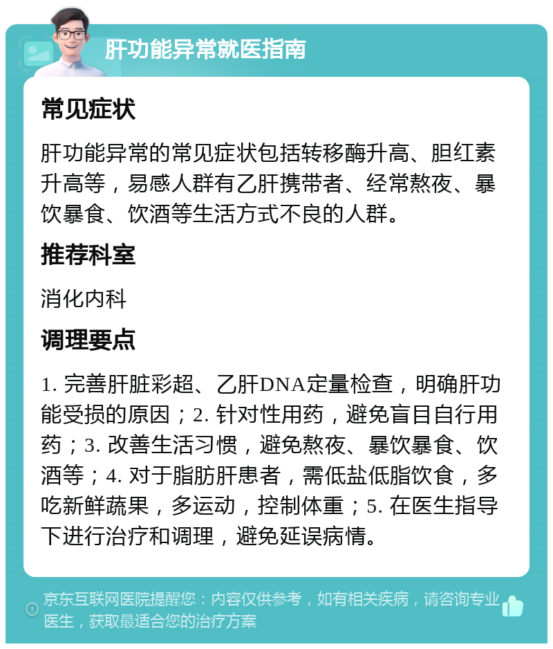 肝功能异常就医指南 常见症状 肝功能异常的常见症状包括转移酶升高、胆红素升高等，易感人群有乙肝携带者、经常熬夜、暴饮暴食、饮酒等生活方式不良的人群。 推荐科室 消化内科 调理要点 1. 完善肝脏彩超、乙肝DNA定量检查，明确肝功能受损的原因；2. 针对性用药，避免盲目自行用药；3. 改善生活习惯，避免熬夜、暴饮暴食、饮酒等；4. 对于脂肪肝患者，需低盐低脂饮食，多吃新鲜蔬果，多运动，控制体重；5. 在医生指导下进行治疗和调理，避免延误病情。