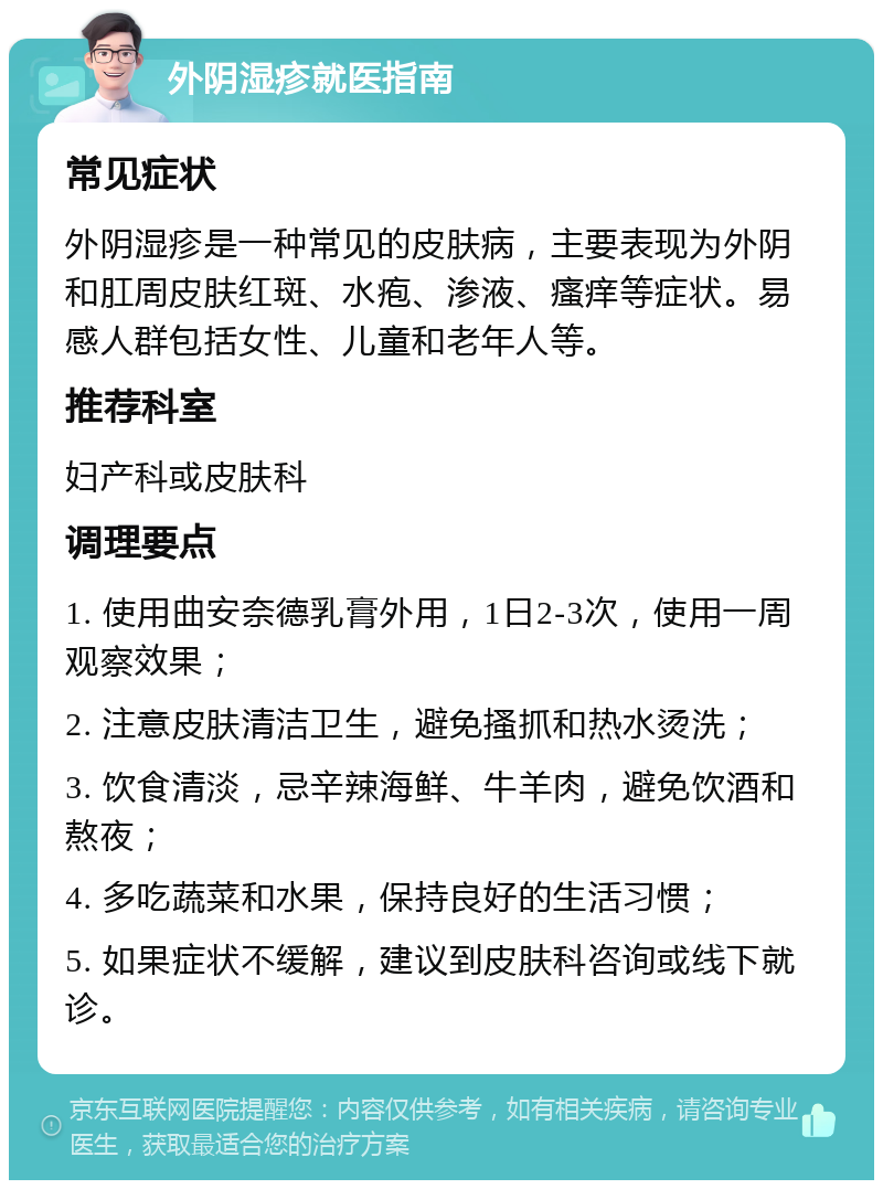 外阴湿疹就医指南 常见症状 外阴湿疹是一种常见的皮肤病，主要表现为外阴和肛周皮肤红斑、水疱、渗液、瘙痒等症状。易感人群包括女性、儿童和老年人等。 推荐科室 妇产科或皮肤科 调理要点 1. 使用曲安奈德乳膏外用，1日2-3次，使用一周观察效果； 2. 注意皮肤清洁卫生，避免搔抓和热水烫洗； 3. 饮食清淡，忌辛辣海鲜、牛羊肉，避免饮酒和熬夜； 4. 多吃蔬菜和水果，保持良好的生活习惯； 5. 如果症状不缓解，建议到皮肤科咨询或线下就诊。