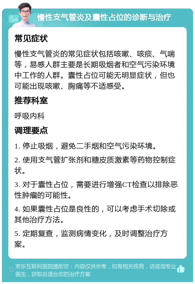 慢性支气管炎及囊性占位的诊断与治疗 常见症状 慢性支气管炎的常见症状包括咳嗽、咳痰、气喘等，易感人群主要是长期吸烟者和空气污染环境中工作的人群。囊性占位可能无明显症状，但也可能出现咳嗽、胸痛等不适感受。 推荐科室 呼吸内科 调理要点 1. 停止吸烟，避免二手烟和空气污染环境。 2. 使用支气管扩张剂和糖皮质激素等药物控制症状。 3. 对于囊性占位，需要进行增强CT检查以排除恶性肿瘤的可能性。 4. 如果囊性占位是良性的，可以考虑手术切除或其他治疗方法。 5. 定期复查，监测病情变化，及时调整治疗方案。