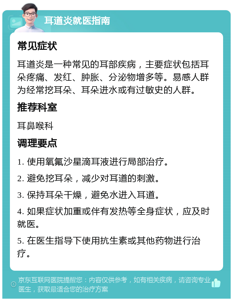 耳道炎就医指南 常见症状 耳道炎是一种常见的耳部疾病，主要症状包括耳朵疼痛、发红、肿胀、分泌物增多等。易感人群为经常挖耳朵、耳朵进水或有过敏史的人群。 推荐科室 耳鼻喉科 调理要点 1. 使用氧氟沙星滴耳液进行局部治疗。 2. 避免挖耳朵，减少对耳道的刺激。 3. 保持耳朵干燥，避免水进入耳道。 4. 如果症状加重或伴有发热等全身症状，应及时就医。 5. 在医生指导下使用抗生素或其他药物进行治疗。