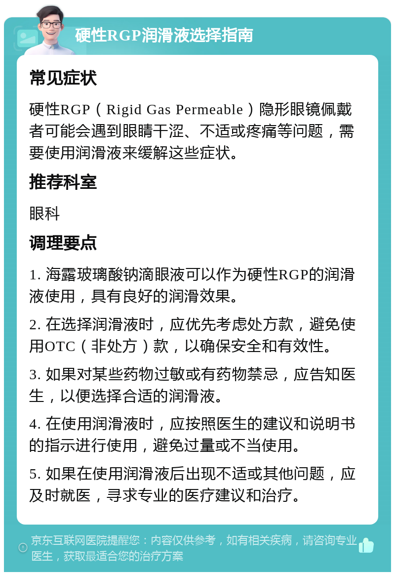 硬性RGP润滑液选择指南 常见症状 硬性RGP（Rigid Gas Permeable）隐形眼镜佩戴者可能会遇到眼睛干涩、不适或疼痛等问题，需要使用润滑液来缓解这些症状。 推荐科室 眼科 调理要点 1. 海露玻璃酸钠滴眼液可以作为硬性RGP的润滑液使用，具有良好的润滑效果。 2. 在选择润滑液时，应优先考虑处方款，避免使用OTC（非处方）款，以确保安全和有效性。 3. 如果对某些药物过敏或有药物禁忌，应告知医生，以便选择合适的润滑液。 4. 在使用润滑液时，应按照医生的建议和说明书的指示进行使用，避免过量或不当使用。 5. 如果在使用润滑液后出现不适或其他问题，应及时就医，寻求专业的医疗建议和治疗。