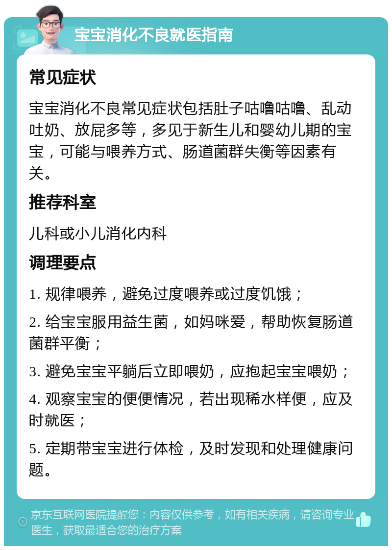 宝宝消化不良就医指南 常见症状 宝宝消化不良常见症状包括肚子咕噜咕噜、乱动吐奶、放屁多等，多见于新生儿和婴幼儿期的宝宝，可能与喂养方式、肠道菌群失衡等因素有关。 推荐科室 儿科或小儿消化内科 调理要点 1. 规律喂养，避免过度喂养或过度饥饿； 2. 给宝宝服用益生菌，如妈咪爱，帮助恢复肠道菌群平衡； 3. 避免宝宝平躺后立即喂奶，应抱起宝宝喂奶； 4. 观察宝宝的便便情况，若出现稀水样便，应及时就医； 5. 定期带宝宝进行体检，及时发现和处理健康问题。